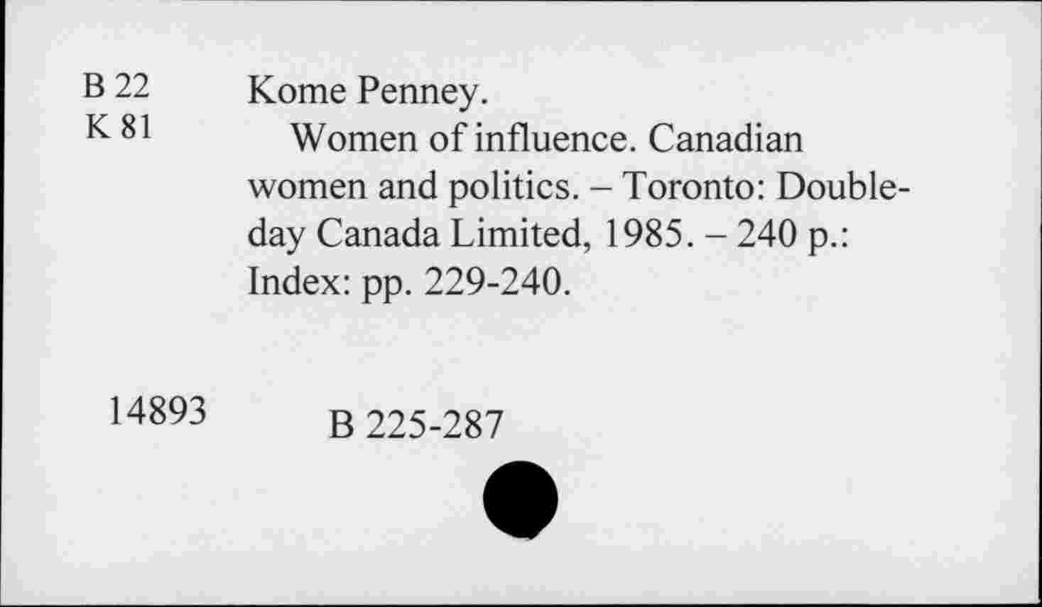 ﻿B 22 K81	Kome Penney. Women of influence. Canadian women and politics. - Toronto: Doubleday Canada Limited, 1985. - 240 p.: Index: pp. 229-240.
14893	B 225-287